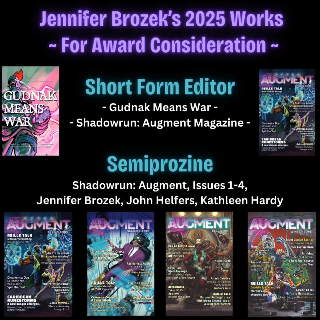 Award consideration: Best Editor, Short Form (Edited Gudnak Means War anthology, 4 Issues of Augment Magazine) Semiprozine: Augment Magazine by Jennifer Brozek, John Helfers, and Kathleen Hardy